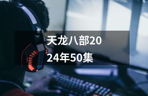 天龙八部2024年50集-第1张-游戏信息-四季网