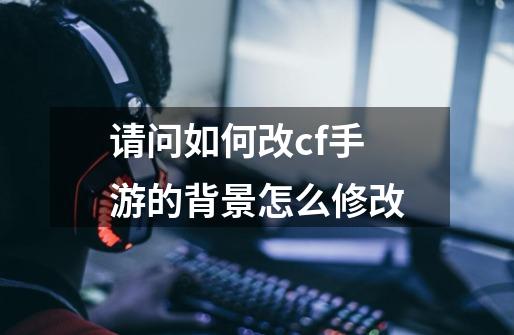 请问如何改cf手游的背景怎么修改-第1张-游戏信息-四季网