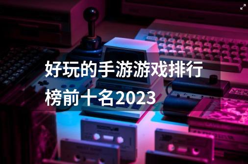 好玩的手游游戏排行榜前十名2023-第1张-游戏信息-四季网