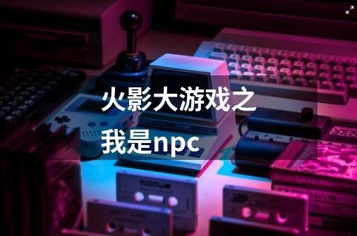 火影大游戏之我是npc-第1张-游戏信息-四季网