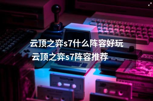 云顶之弈s7什么阵容好玩 云顶之弈s7阵容推荐-第1张-游戏信息-四季网