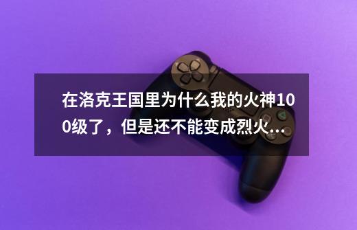 在洛克王国里为什么我的火神100级了，但是还不能变成烈火战神？,洛克王国烈火战神实战-第1张-游戏信息-四季网