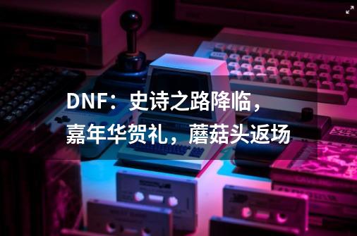 DNF：史诗之路降临，嘉年华贺礼，蘑菇头返场-第1张-游戏信息-四季网