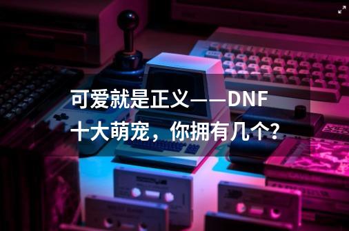 可爱就是正义——DNF十大萌宠，你拥有几个？-第1张-游戏信息-四季网