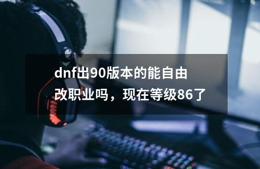 dnf出90版本的能自由改职业吗，现在等级86了-第1张-游戏信息-四季网