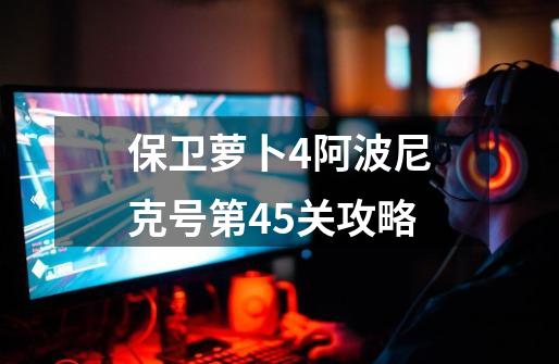 保卫萝卜4阿波尼克号第45关攻略-第1张-游戏信息-四季网