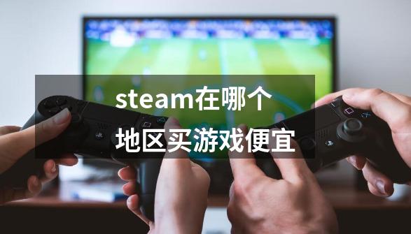 steam在哪个地区买游戏便宜-第1张-游戏信息-四季网