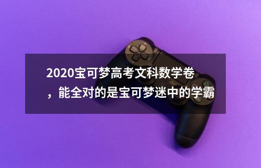 2020宝可梦高考文科数学卷，能全对的是宝可梦迷中的学霸-第1张-游戏信息-四季网