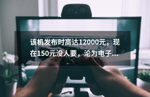 该机发布时高达12000元，现在150元没人要，沦为电子垃圾-第1张-游戏信息-四季网