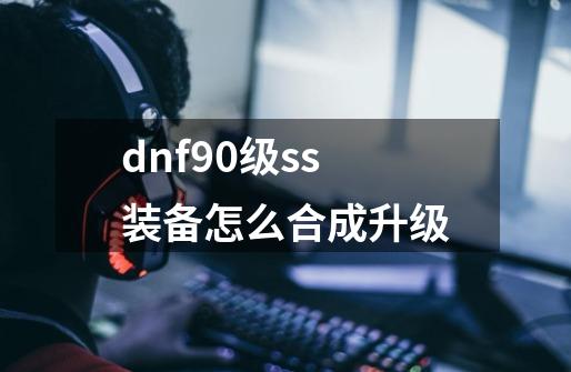 dnf90级ss装备怎么合成升级-第1张-游戏信息-四季网