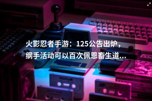 火影忍者手游：1.25公告出炉，纲手活动可以百次佩恩畜生道登场-第1张-游戏信息-四季网