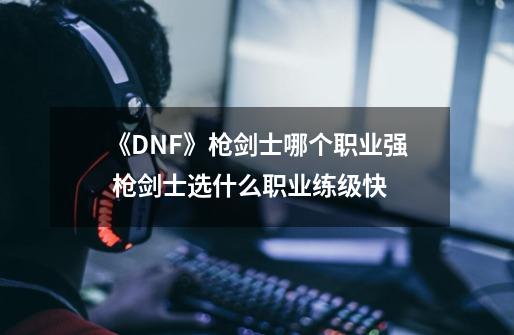 《DNF》枪剑士哪个职业强 枪剑士选什么职业练级快-第1张-游戏信息-四季网