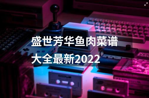 盛世芳华鱼肉菜谱大全最新2022-第1张-游戏信息-四季网