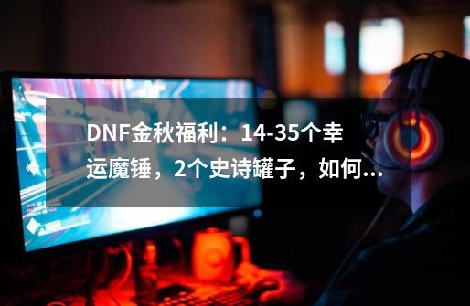 DNF金秋福利：14-35个幸运魔锤，2个史诗罐子，如何领取？_幸运魔锤开什么盒子-第1张-游戏信息-四季网