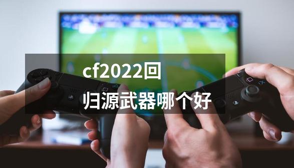 cf2022回归源武器哪个好-第1张-游戏信息-四季网