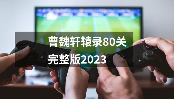 曹魏轩辕录80关完整版2023-第1张-游戏信息-四季网