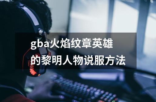 gba火焰纹章英雄的黎明人物说服方法-第1张-游戏信息-四季网