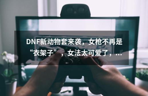 DNF新动物套来袭，女枪不再是“衣架子”，女法太可爱了，如何评价？_dnf女法师哪个值得玩一玩-第1张-游戏信息-四季网