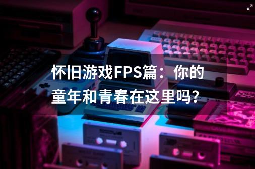 怀旧游戏FPS篇：你的童年和青春在这里吗？-第1张-游戏信息-四季网