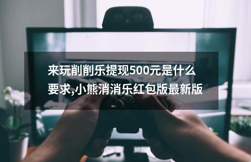 来玩削削乐提现500元是什么要求?,小熊消消乐红包版最新版-第1张-游戏信息-四季网