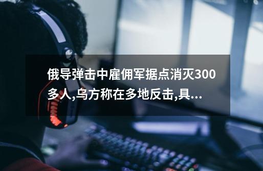 俄导弹击中雇佣军据点消灭300多人,乌方称在多地反击,具体情况如何？-第1张-游戏信息-四季网