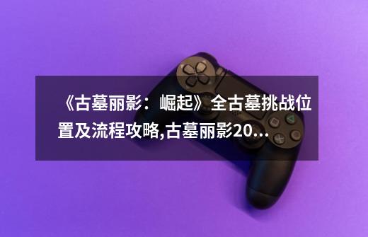 《古墓丽影：崛起》全古墓挑战位置及流程攻略,古墓丽影20周年版攻略-第1张-游戏信息-四季网