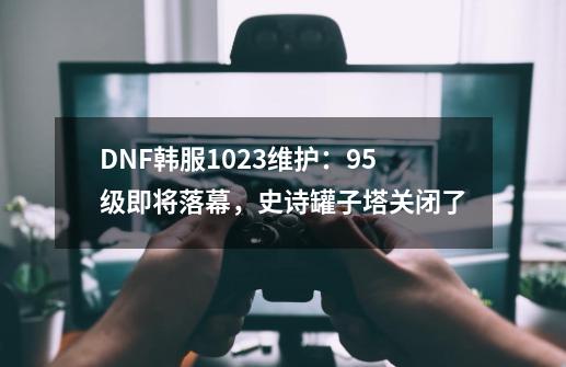 DNF韩服10.23维护：95级即将落幕，史诗罐子塔关闭了-第1张-游戏信息-四季网