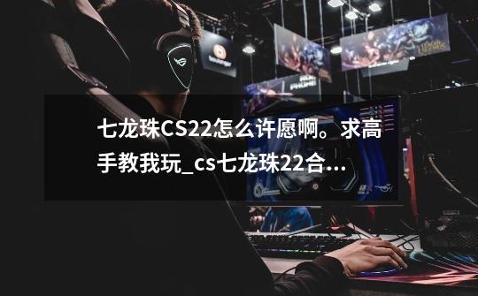 七龙珠CS2.2怎么许愿啊。求高手教我玩_cs七龙珠22合体-第1张-游戏信息-四季网