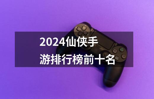 2024仙侠手游排行榜前十名-第1张-游戏信息-四季网