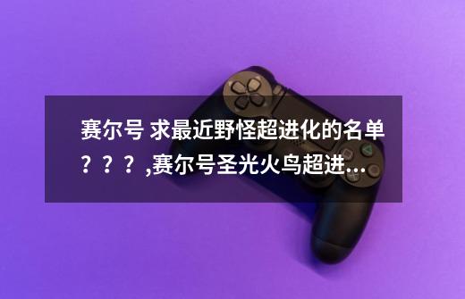 赛尔号 求最近野怪超进化的名单？？？,赛尔号圣光火鸟超进化-第1张-游戏信息-四季网