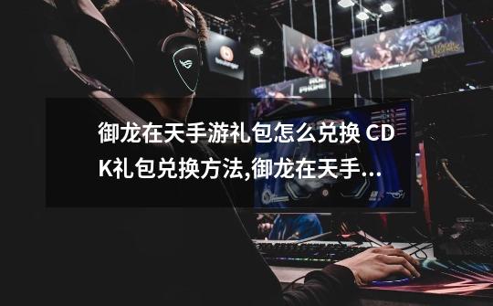 御龙在天手游礼包怎么兑换 CDK礼包兑换方法,御龙在天手游qq礼包-第1张-游戏信息-四季网