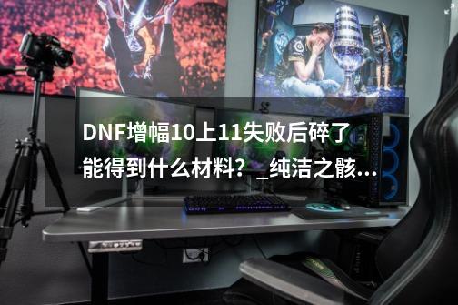 DNF增幅10上11失败后碎了能得到什么材料？_纯洁之骸是固定数量的吗为什么-第1张-游戏信息-四季网