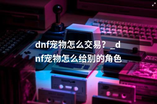 dnf宠物怎么交易？_dnf宠物怎么给别的角色-第1张-游戏信息-四季网