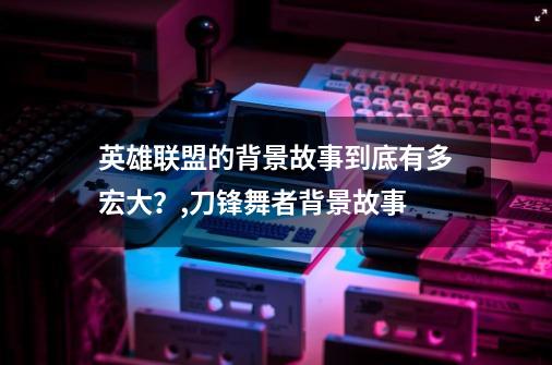 英雄联盟的背景故事到底有多宏大？,刀锋舞者背景故事-第1张-游戏信息-四季网