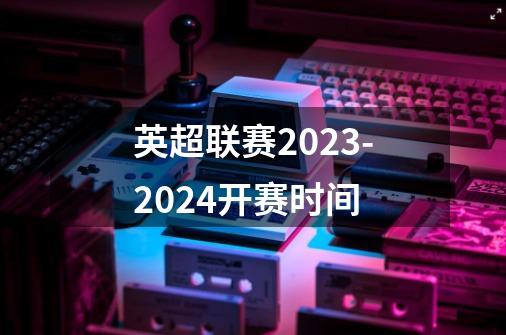 英超联赛2023-2024开赛时间-第1张-游戏信息-四季网