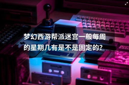 梦幻西游帮派迷宫一般每周的星期几有是不是固定的？-第1张-游戏信息-四季网