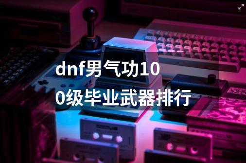 dnf男气功100级毕业武器排行-第1张-游戏信息-四季网