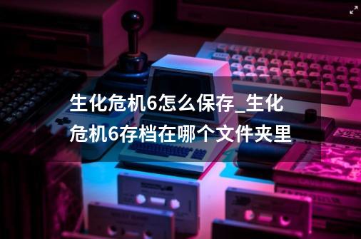 生化危机6怎么保存_生化危机6存档在哪个文件夹里-第1张-游戏信息-四季网