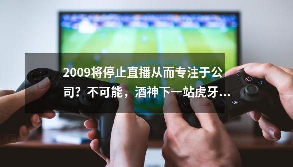 2009将停止直播从而专注于公司？不可能，酒神下一站虎牙直播-第1张-游戏信息-四季网