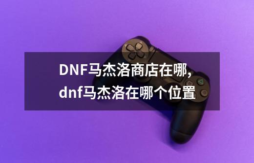 DNF马杰洛商店在哪,dnf马杰洛在哪个位置-第1张-游戏信息-四季网