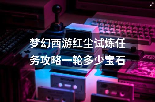 梦幻西游红尘试炼任务攻略一轮多少宝石-第1张-游戏信息-四季网