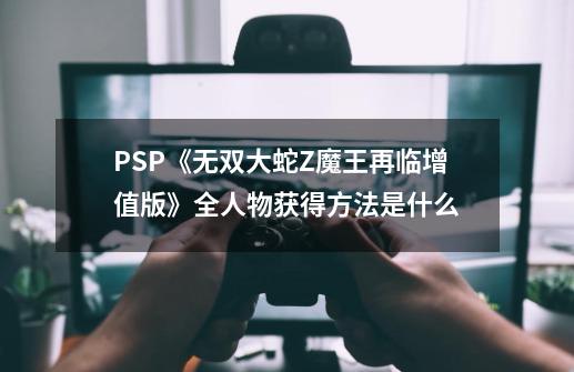 PSP《无双大蛇Z魔王再临增值版》全人物获得方法是什么-第1张-游戏信息-四季网