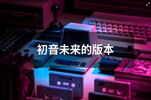 初音未来的版本-第1张-游戏信息-四季网