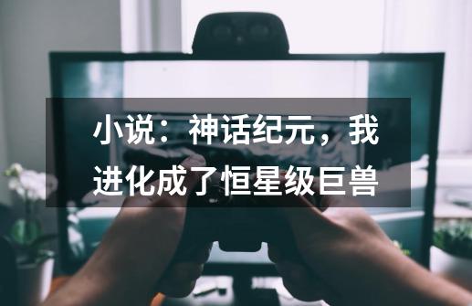 小说：神话纪元，我进化成了恒星级巨兽-第1张-游戏信息-四季网