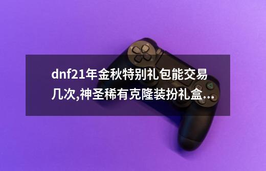 dnf21年金秋特别礼包能交易几次,神圣稀有克隆装扮礼盒选哪一个-第1张-游戏信息-四季网