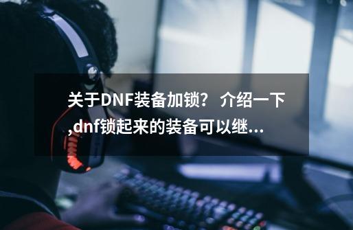 关于DNF装备加锁？ 介绍一下,dnf锁起来的装备可以继承吗-第1张-游戏信息-四季网