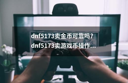 dnf5173卖金币可靠吗？ dnf5173卖游戏币操作具体教程-第1张-游戏信息-四季网