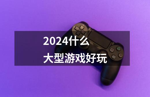 2024什么大型游戏好玩-第1张-游戏信息-四季网