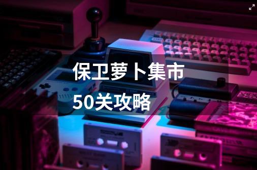 保卫萝卜集市50关攻略-第1张-游戏信息-四季网