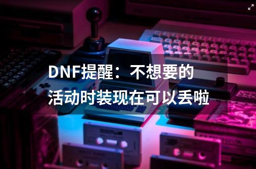 DNF提醒：不想要的活动时装现在可以丢啦-第1张-游戏信息-四季网